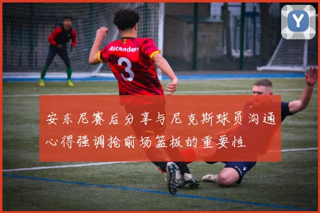安东尼赛后分享与尼克斯球员沟通心得强调抢前场篮板的重要性