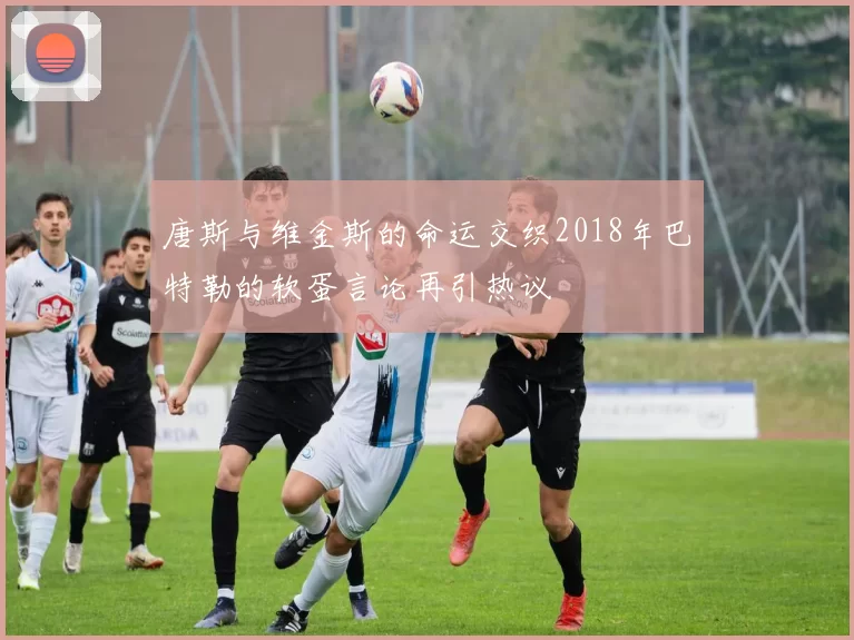 唐斯与维金斯的命运交织2018年巴特勒的软蛋言论再引热议