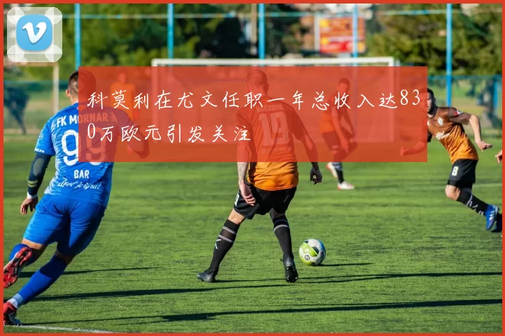 科莫利在尤文任职一年总收入达830万欧元引发关注
