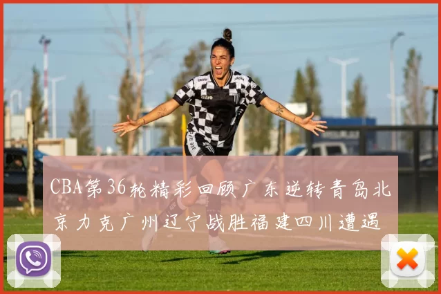 CBA第36轮精彩回顾广东逆转青岛北京力克广州辽宁战胜福建四川遭遇36连败困境