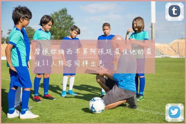 摩根称梅西不算阿根廷最佳他的最佳11人阵容同样出色
