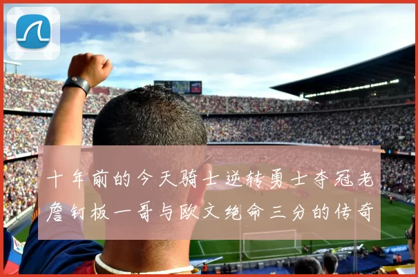 十年前的今天骑士逆转勇士夺冠老詹钉板一哥与欧文绝命三分的传奇时刻