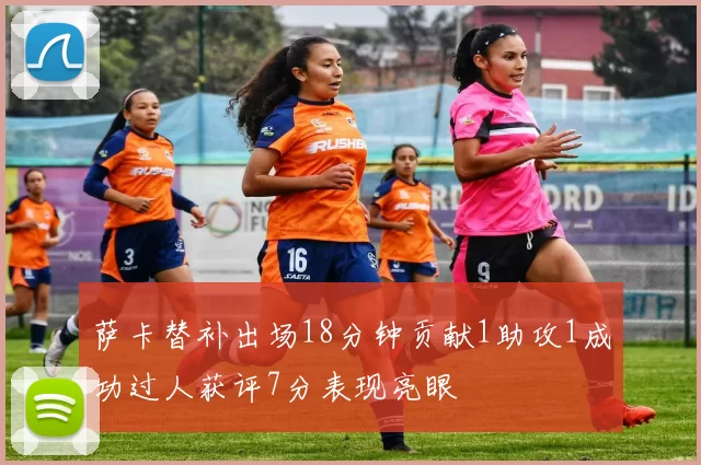 萨卡替补出场18分钟贡献1助攻1成功过人获评7分表现亮眼