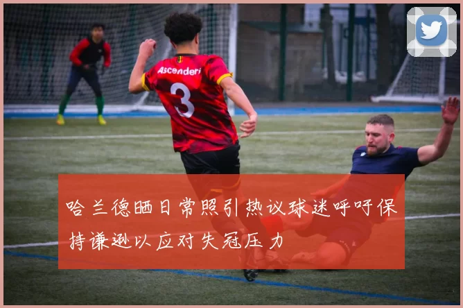 哈兰德晒日常照引热议球迷呼吁保持谦逊以应对失冠压力