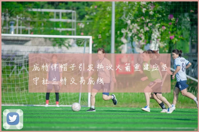 底特律帽子引发热议火箭重建应坚守杜兰特交易底线