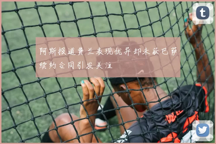 阿斯报道费兰表现优异却未获巴萨续约合同引发关注