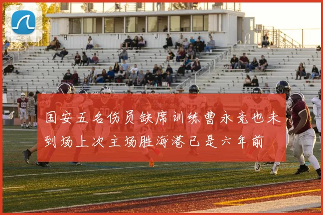 国安五名伤员缺席训练曹永竞也未到场上次主场胜海港已是六年前