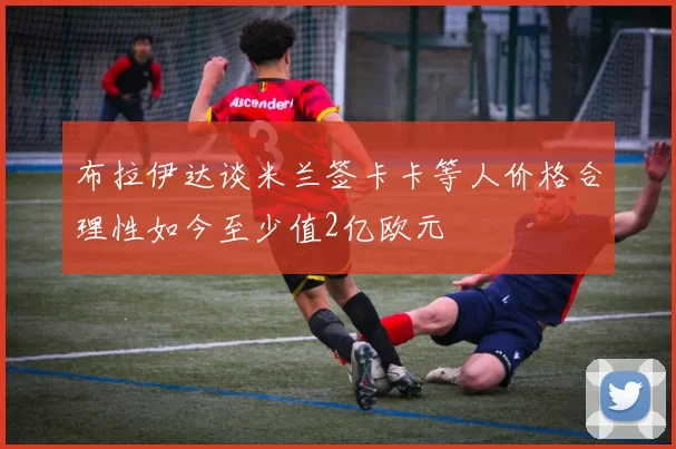 布拉伊达谈米兰签卡卡等人价格合理性如今至少值2亿欧元