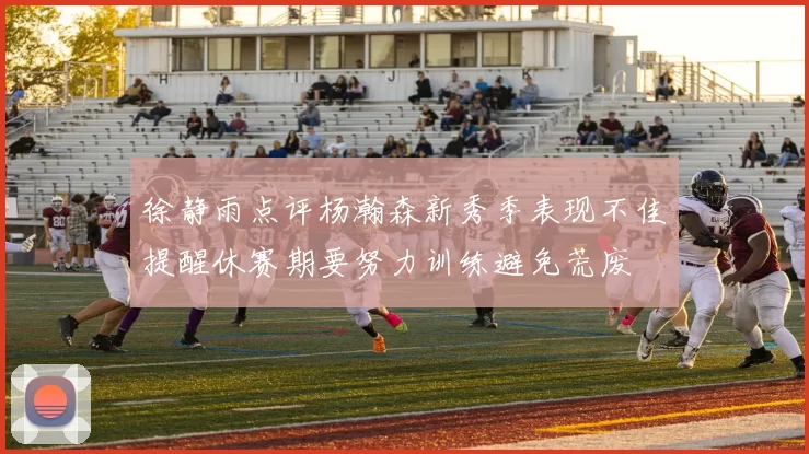 徐静雨点评杨瀚森新秀季表现不佳提醒休赛期要努力训练避免荒废