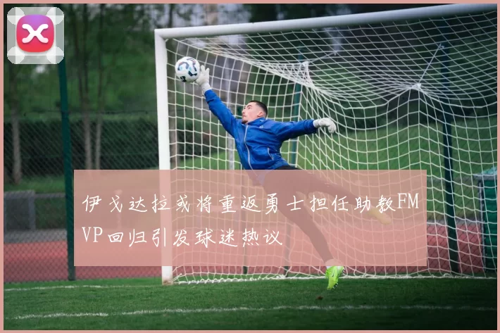 伊戈达拉或将重返勇士担任助教FMVP回归引发球迷热议
