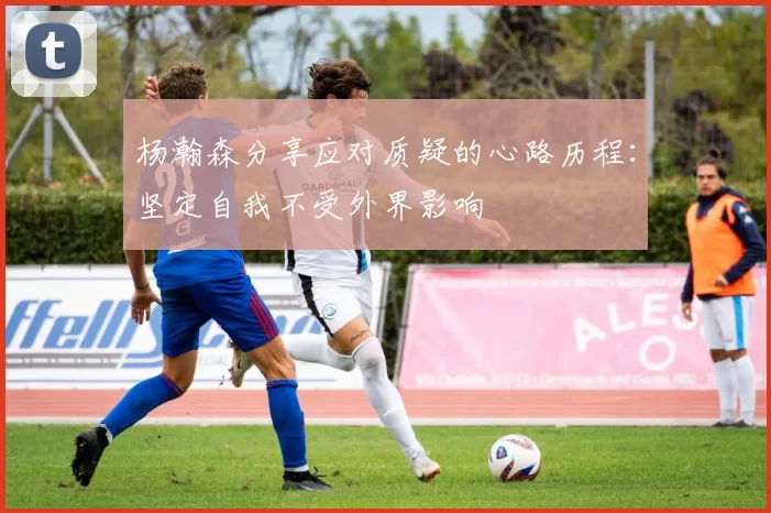 杨瀚森分享应对质疑的心路历程:坚定自我不受外界影响