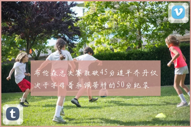 布伦森总决赛狂砍45分追平乔丹仅次于字母哥和佩蒂特的50分纪录