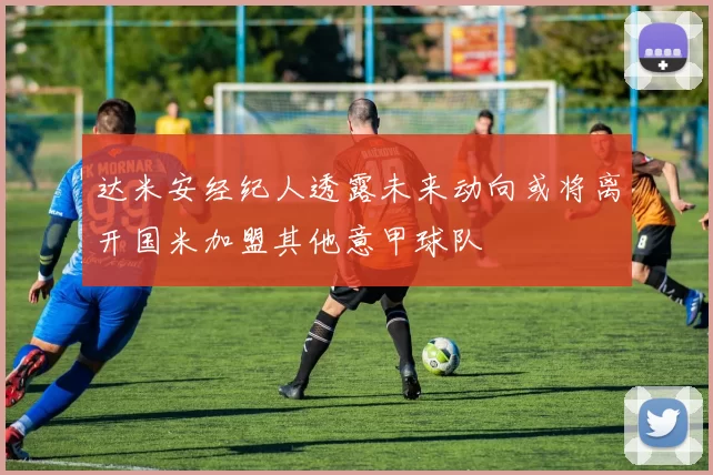 达米安经纪人透露未来动向或将离开国米加盟其他意甲球队