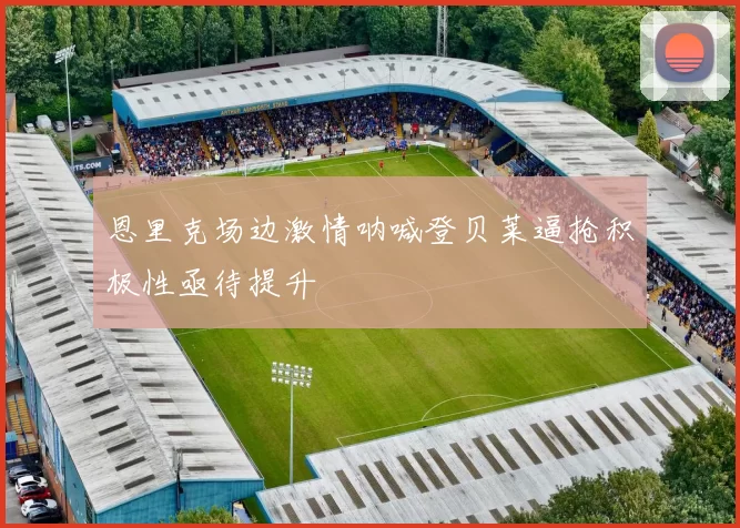 恩里克场边激情呐喊登贝莱逼抢积极性亟待提升