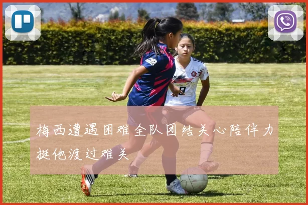 梅西遭遇困难全队团结关心陪伴力挺他渡过难关