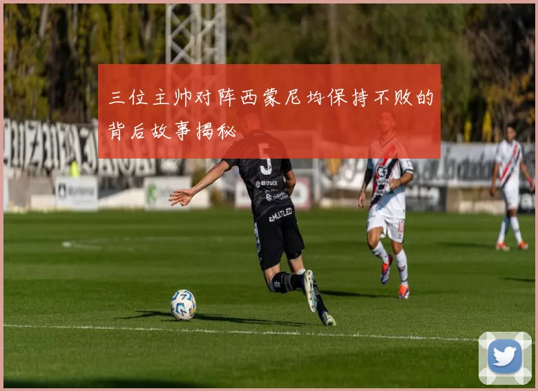 三位主帅对阵西蒙尼均保持不败的背后故事揭秘