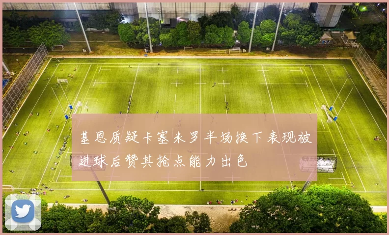 基恩质疑卡塞米罗半场换下表现被进球后赞其抢点能力出色