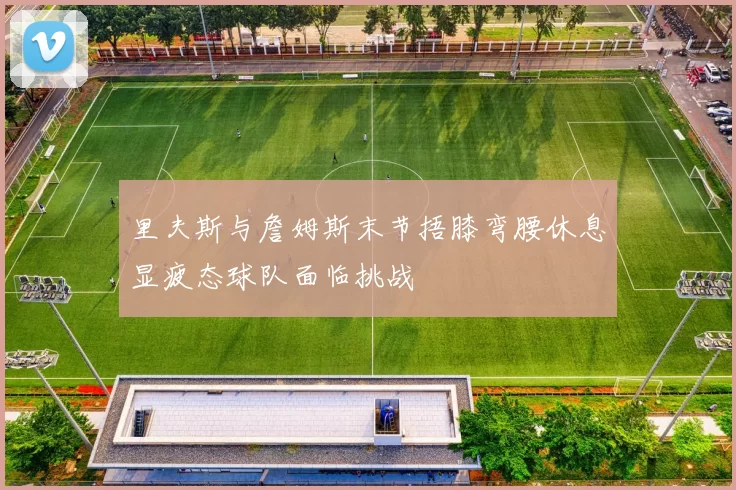 里夫斯与詹姆斯末节捂膝弯腰休息显疲态球队面临挑战
