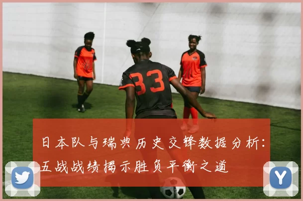 日本队与瑞典历史交锋数据分析:五战战绩揭示胜负平衡之道