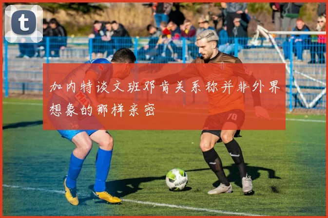 加内特谈文班邓肯关系称并非外界想象的那样亲密