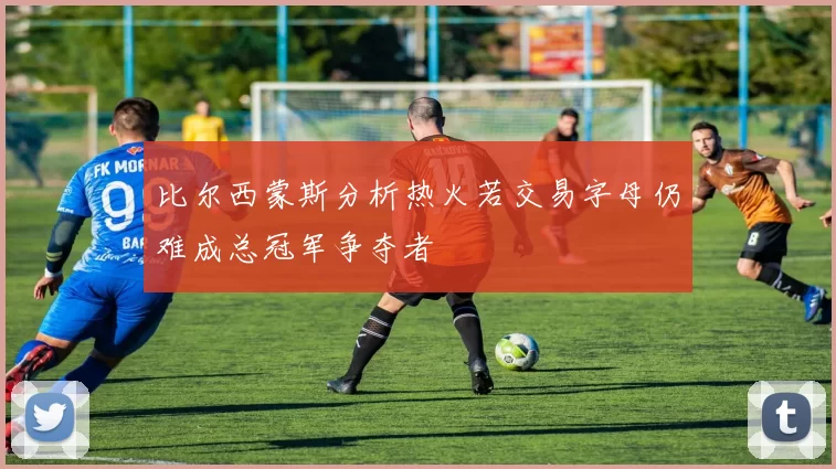 比尔西蒙斯分析热火若交易字母仍难成总冠军争夺者