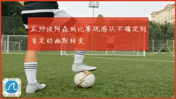 瓜帅谈阿森纳比赛观感从不确定到肯定的幽默转变