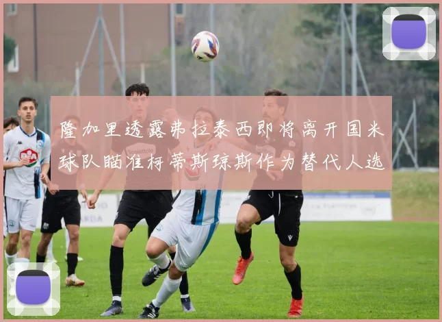 隆加里透露弗拉泰西即将离开国米球队瞄准柯蒂斯琼斯作为替代人选
