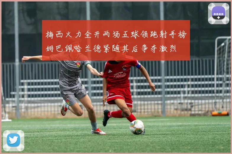 梅西火力全开两场五球领跑射手榜姆巴佩哈兰德紧随其后争夺激烈