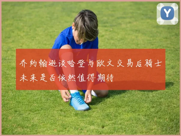 乔约翰逊谈哈登与欧文交易后骑士未来是否依然值得期待